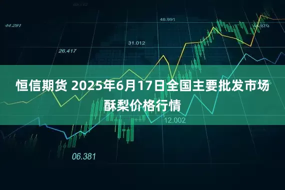恒信期货 2025年6月17日全国主要批发市场酥梨价格行情