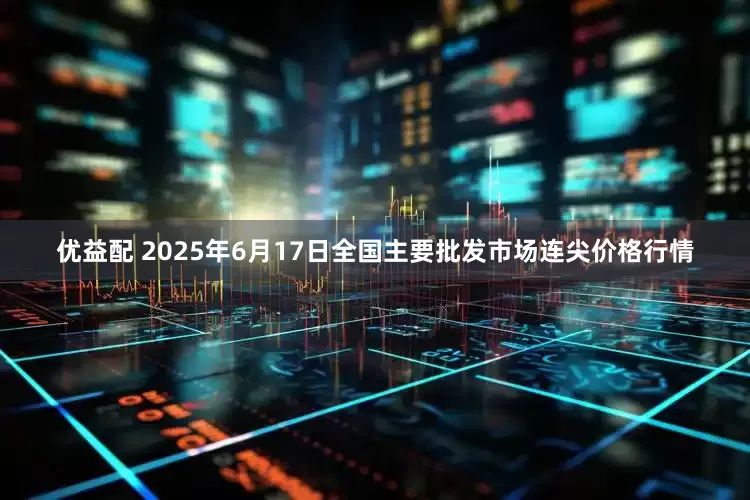 优益配 2025年6月17日全国主要批发市场连尖价格行情