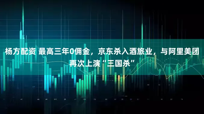 杨方配资 最高三年0佣金，京东杀入酒旅业，与阿里美团再次上演“三国杀”