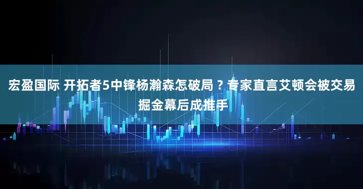宏盈国际 开拓者5中锋杨瀚森怎破局 ? 专家直言艾顿会被交易 掘金幕后成推手