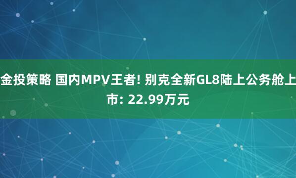 金投策略 国内MPV王者! 别克全新GL8陆上公务舱上市: 22.99万元