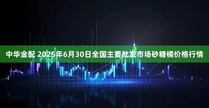 中华金配 2025年6月30日全国主要批发市场砂糖橘价格行情