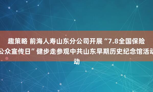 趣策略 前海人寿山东分公司开展“7.8全国保险公众宣传日”健步走参观中共山东早期历史纪念馆活动