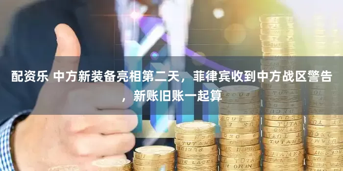 配资乐 中方新装备亮相第二天，菲律宾收到中方战区警告，新账旧账一起算