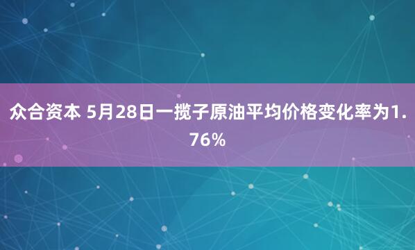 众合资本 5月28日一揽子原油平均价格变化率为1.76%