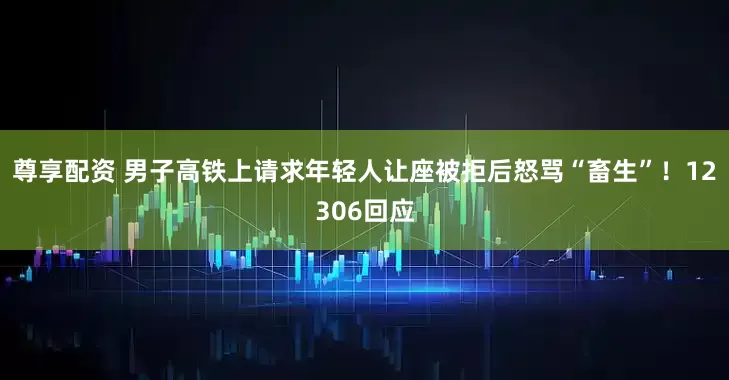 尊享配资 男子高铁上请求年轻人让座被拒后怒骂“畜生”！12306回应