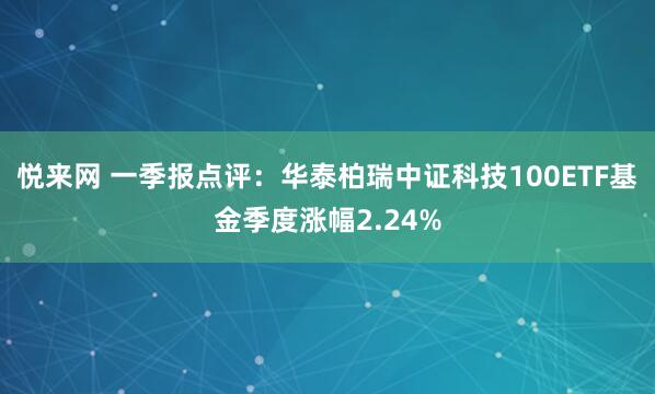 悦来网 一季报点评：华泰柏瑞中证科技100ETF基金季度涨幅2.24%