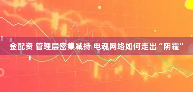 金配资 管理层密集减持 电魂网络如何走出“阴霾”