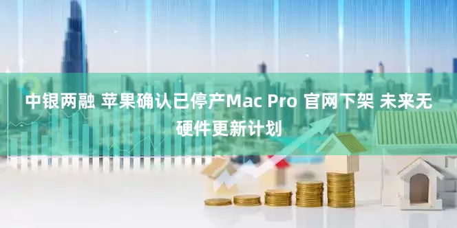 中银两融 苹果确认已停产Mac Pro 官网下架 未来无硬件更新计划