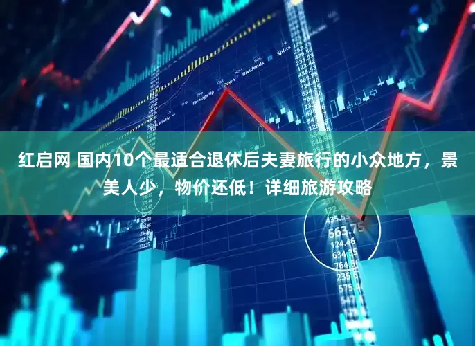 红启网 国内10个最适合退休后夫妻旅行的小众地方，景美人少，物价还低！详细旅游攻略
