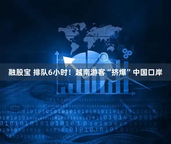 融股宝 排队6小时！越南游客“挤爆”中国口岸