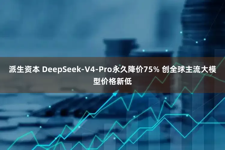 派生资本 DeepSeek-V4-Pro永久降价75% 创全球主流大模型价格新低