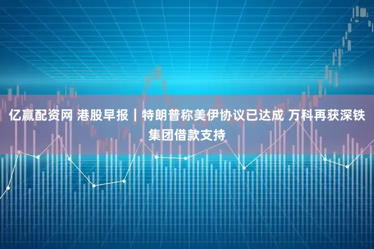 亿赢配资网 港股早报｜特朗普称美伊协议已达成 万科再获深铁集团借款支持