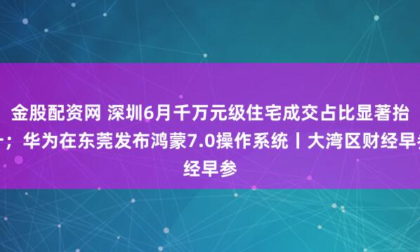金股配资网 深圳6月千万元级住宅成交占比显著抬升；华为在东莞发布鸿蒙7.0操作系统丨大湾区财经早参