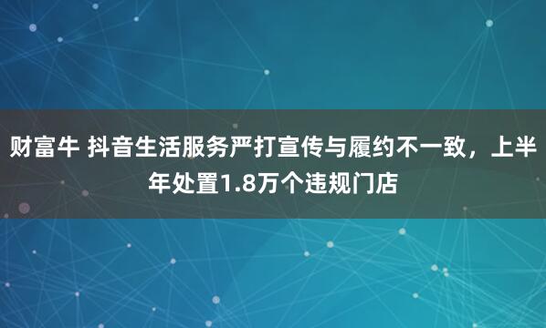 财富牛 抖音生活服务严打宣传与履约不一致，上半年处置1.8万个违规门店